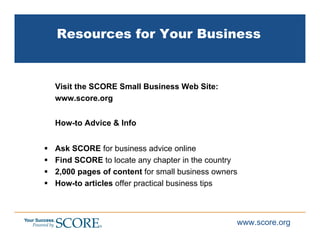 Resources for Your Business


Visit the SCORE Small Business Web Site:
www.score.org


How-to Advice & Info


Ask SCORE for business advice online
Find SCORE to locate any chapter in the country
2,000 pages of content for small business owners
How-to articles offer practical business tips



                                               www.score.org
 