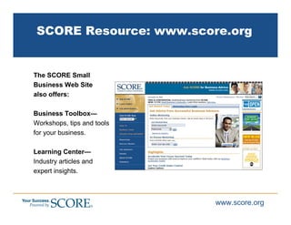 SCORE Resource: www.score.org


The SCORE Small
Business Web Site
also offers:

Business Toolbox—
Workshops, tips and tools
for your business.

Learning Center—
Industry articles and
expert insights.



                            www.score.org
 