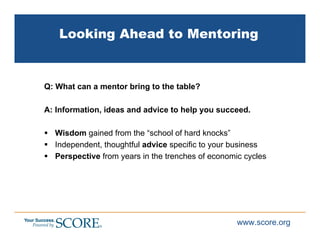 Looking Ahead to Mentoring


Q: What can a mentor bring to the table?

A: Information, ideas and advice to help you succeed.

  Wisdom gained from the “school of hard knocks”
  Independent, thoughtful advice specific to your business
  Perspective from years in the trenches of economic cycles




                                                   www.score.org
 