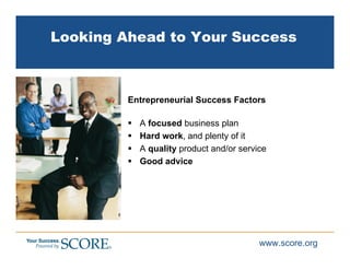 Looking Ahead to Your Success



         Entrepreneurial Success Factors

           A focused business plan
           Hard work, and plenty of it
           A quality product and/or service
           Good advice




                                         www.score.org
 