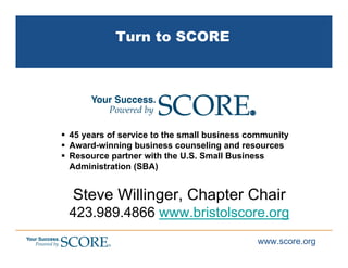 Turn to SCORE




45 years of service to the small business community
Award-winning business counseling and resources
Resource partner with the U.S. Small Business
Administration (SBA)


Steve Willinger, Chapter Chair
423.989.4866 www.bristolscore.org
                                           www.score.org
 