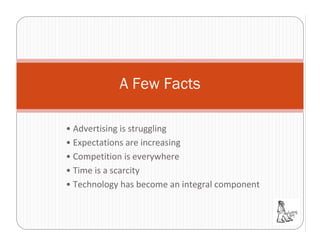 A Few Facts

• Advertising is struggling
• Expectations are increasing
• Competition is everywhere
• Time is a scarcity
• Technology has become an integral component
 