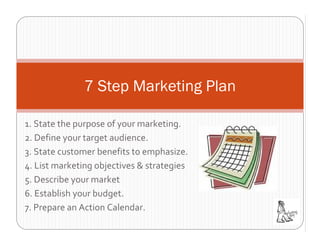 7 Step Marketing Plan

1. State the purpose of your marketing.
2. Define your target audience.
3. State customer benefits to emphasize.
4. List marketing objectives & strategies
5. Describe your market
6. Establish your budget.
7. Prepare an Action Calendar.
 