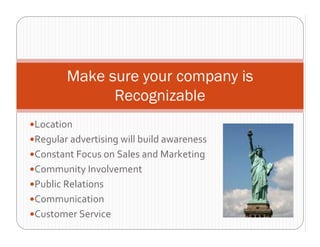 Make sure your company is
             Recognizable
Location
Regular advertising will build awareness
Constant Focus on Sales and Marketing
Community Involvement
Public Relations
Communication
Customer Service 
 