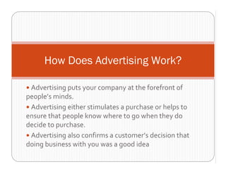 How Does Advertising Work?

 Advertising puts your company at the forefront of 
people’s minds.  
 Advertising either stimulates a purchase or helps to 
ensure that people know where to go when they do 
decide to purchase. 
 Advertising also confirms a customer’s decision that 
doing business with you was a good idea 
 