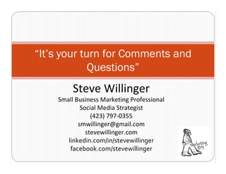 “It’s your turn for Comments and
             Questions”
         Steve Willinger
    Small Business Marketing Professional
            Social Media Strategist
                (423) 797‐0355
           smwillinger@gmail.com
              stevewillinger.com
       linkedin.com/in/stevewillinger
        facebook.com/stevewillinger
 