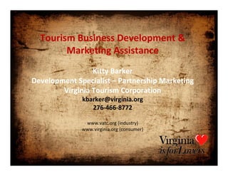 Tourism Business Development &
        Marketing Assistance
                 Kitty Barker
Development Specialist – Partnership Marketing
        Virginia Tourism Corporation
              kbarker@virginia.org
                 276‐466‐8772

               www.vatc.org (industry)
              www.virginia.org (consumer)
 