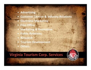 •   Advertising
    •   Customer Service & Industry Relations
    •   Electronic Marketing
    •   Film Office
    •   Marketing & Promotion
    •   Public Relations
    •   Research
    •   Tourism Development
    •   Others

Virginia Tourism Corp. Services
 