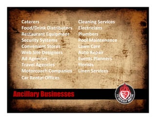 Caterers                   Cleaning Services 
  Food/Drink Distributors    Electricians
  Restaurant Equipment       Plumbers 
  Security Systems           Pool Maintenance
  Convenient Stores          Lawn Care 
  Web Site Designers         Auto Repair
  Ad Agencies                Events Planners
  Travel Agencies            Florists
  Motorcoach Companies       Linen Services 
  Car Rental Offices


Ancillary Businesses
 