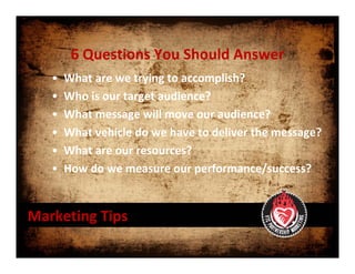 6 Questions You Should Answer
   •   What are we trying to accomplish?
   •   Who is our target audience?
   •   What message will move our audience?
   •   What vehicle do we have to deliver the message?
   •   What are our resources?
   •   How do we measure our performance/success?


Marketing Tips
 