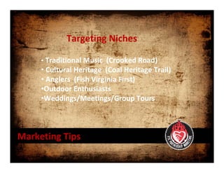 Targeting Niches 

     • Traditional Music  (Crooked Road)
     • Cultural Heritage  (Coal Heritage Trail)
     • Anglers  (Fish Virginia First)
     •Outdoor Enthusiasts 
     •Weddings/Meetings/Group Tours



Marketing Tips
 