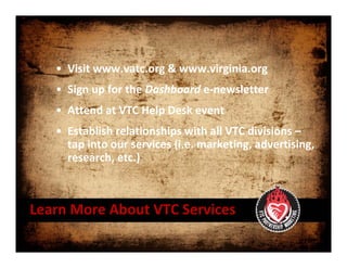 • Visit www.vatc.org & www.virginia.org 
   • Sign up for the Dashboard e‐newsletter
   • Attend at VTC Help Desk event
   • Establish relationships with all VTC divisions –
     tap into our services (i.e. marketing, advertising, 
     research, etc.)



Learn More About VTC Services
 