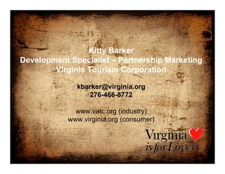 Kitty Barker
Development Specialist – Partnership Marketing
        Virginia Tourism Corporation

              kbarker@virginia.org
                 276-466-8772

              www.vatc.org (industry)
            www.virginia.org (consumer)
 