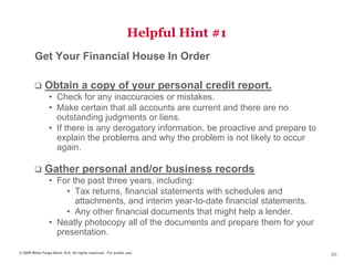Helpful Hint #1
        Get Your Financial House In Order

              Obtain a copy of your personal credit report.
                 • Check for any inaccuracies or mistakes.
                 • Make certain that all accounts are current and there are no
                   outstanding judgments or liens.
                 • If there is any derogatory information, be proactive and prepare to
                   explain the problems and why the problem is not likely to occur
                   again.

              Gather personal and/or business records
                 • For the past three years, including:
                     • Tax returns, financial statements with schedules and
                        attachments, and interim year-to-date financial statements.
                     • Any other financial documents that might help a lender.
                 • Neatly photocopy all of the documents and prepare them for your
                   presentation.

© 2009 Wells Fargo Bank, N.A. All rights reserved. For public use.
                                                                                         85
 