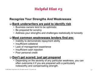 Helpful Hint #3

        Recognize Your Strengths And Weaknesses
              Bank underwriters are paid to identify risk
                 • Business owners tend to be optimistic
                 • Be prepared for scrutiny
                 • Address your strengths and challenges realistically & honestly
              Most common weaknesses lenders find are:
                 •   Inability to demonstrate repayment ability
                 •   Insufficient collateral
                 •   Lack of management experience
                 •   Insufficient cash injection
                 •   Poor personal credit
              Don't get scared; just get prepared
                 • Depending on the severity of any particular weakness, you can
                   often overcome it if you are prepared with a particularly
                   noteworthy and compensating strength.
© 2009 Wells Fargo Bank, N.A. All rights reserved. For public use.
                                                                                    87
 