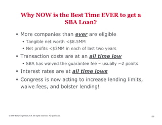 Why NOW is the Best Time EVER to get a
                            SBA Loan?

              More companies than ever are eligible
                     Tangible net worth <$8.5MM
                     Net profits <$3MM in each of last two years
              Transaction costs are at an all time low
                     SBA has waived the guarantee fee – usually ~2 points
              Interest rates are at all time lows
              Congress is now acting to increase lending limits,
              waive fees, and bolster lending!




© 2009 Wells Fargo Bank, N.A. All rights reserved. For public use.
                                                                            89
 