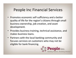 People Inc Financial Services
• Promotes economic self‐sufficiency and a better 
  quality of life for the region’s citizens through small 
  business ownership, job creation, and asset 
  development.
• Provides business training, technical assistance, and 
  makes business loans.
• Partners with the local banking community and 
  focuses services on customers who may not be 
  eligible for bank financing.
 
