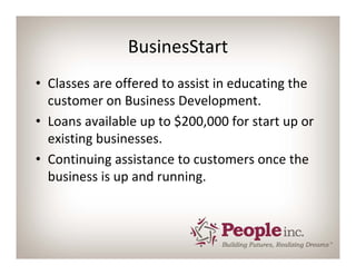 BusinesStart
• Classes are offered to assist in educating the 
  customer on Business Development.
• Loans available up to $200,000 for start up or 
  existing businesses.
• Continuing assistance to customers once the 
  business is up and running.
 