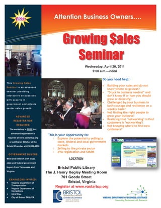 Information Technology Solutions
                                       Attention Business Owners….


                                              Growing $ales
                                                 Seminar
                                                              Wednesday, April 20, 2011
                                                                 9:00 a.m.—noon

                                                                           Do you need help:
This Grow ing Sales
                                                                                Building your sales and do not
Seminar is an advanced
                                                                                 know where to go next?
seminar providing
                                                                                “Stuck in business neutral” and
interactive discussions                                                          don't know if or how you should
with experts in                                                                  grow or diversify?
                                                                                Challenged by your business in
government and private
                                                                                 both courage and resilience on a
sector sales grow th.                                                            weekly basis?
                                                                                Not finding the right people to
            ADVANCED                                                             grow your business?
                                                                                Realizing that „networking' to find
        REGISTRATION
                                                                                 customers is „notworking'?
            REQUIRED                                                            Not knowing where to find new
    The workshop is FREE but                                                     customers?
     advanced registration is
                                    This is your opportunity to:
 required at www.vastartup.org            Explore the potential to selling to
    or call Karen Witcher at the           state, federal and local government
Bristol Chamber at 423-989-4850            markets
                                          Selling to the private sector
                                          eVA registration and SWAM
    GOVERNMENT BUYERS
Meet and network with local,                       LOCATION
state and federal government

buyers from Tennessee and                 Bristol Public Library
Virginia.
                                   The J. Henry Kegley Meeting Room
                                            701 Goode Street
    EXHIBITORS INVITED:
     Virginia Department of                    Bristol, Virginia
      Transportation
     Virginia Department of
                                        Register at www.vastartup.org
      Corrections
     UVA Wise
     City of Bristol TN & VA
 