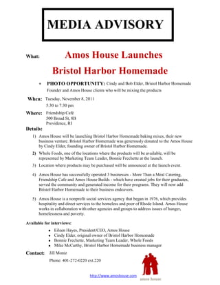 MEDIA ADVISORY

What:                Amos House Launches
              Bristol Harbor Homemade
           PHOTO OPPORTUNITY: Cindy and Bob Elder, Bristol Harbor Homemade
           Founder and Amos House clients who will be mixing the products

When: Tuesday, November 8, 2011
           5:30 to 7:30 pm
Where: Friendship Café
           500 Broad St, 8B
           Providence, RI
Details:
   1) Amos House will be launching Bristol Harbor Homemade baking mixes, their new
      business venture. Bristol Harbor Homemade was generously donated to the Amos House
      by Cindy Elder, founding owner of Bristol Harbor Homemade.
   2) Whole Foods, one of the locations where the products will be available, will be
      represented by Marketing Team Leader, Bonnie Frechette at the launch.
   3) Location where products may be purchased will be announced at the launch event.

   4) Amos House has successfully operated 3 businesses - More Than a Meal Catering,
      Friendship Cafe and Amos House Builds - which have created jobs for their graduates,
      served the community and generated income for their programs. They will now add
      Bristol Harbor Homemade to their business endeavors.

   5) Amos House is a nonprofit social services agency that began in 1976, which provides
      hospitality and direct services to the homeless and poor of Rhode Island. Amos House
      works in collaboration with other agencies and groups to address issues of hunger,
      homelessness and poverty.

Available for interviews:
               Eileen Hayes, President/CEO, Amos House
               Cindy Elder, original owner of Bristol Harbor Homemade
               Bonnie Frechette, Marketing Team Leader, Whole Foods
               Mike McCarthy, Bristol Harbor Homemade business manager
Contact: Jill Moniz
            Phone: 401-272-0220 ext.220


                                   http://www.amoshouse.com
 
