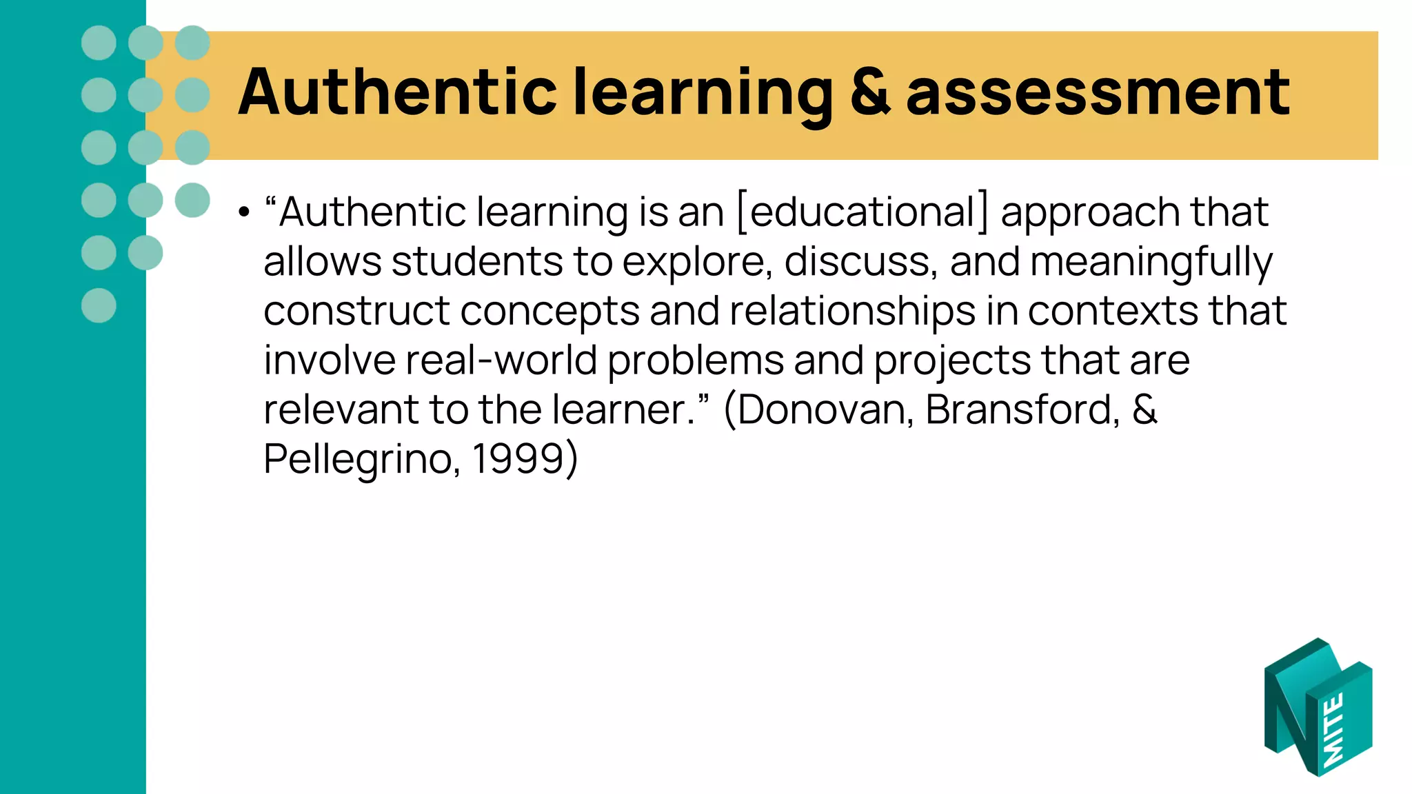 Authentic learning & assessment
• “Authentic learning is an [educational] approach that
allows students to explore, discuss, and meaningfully
construct concepts and relationships in contexts that
involve real-world problems and projects that are
relevant to the learner.” (Donovan, Bransford, &
Pellegrino, 1999)
 
