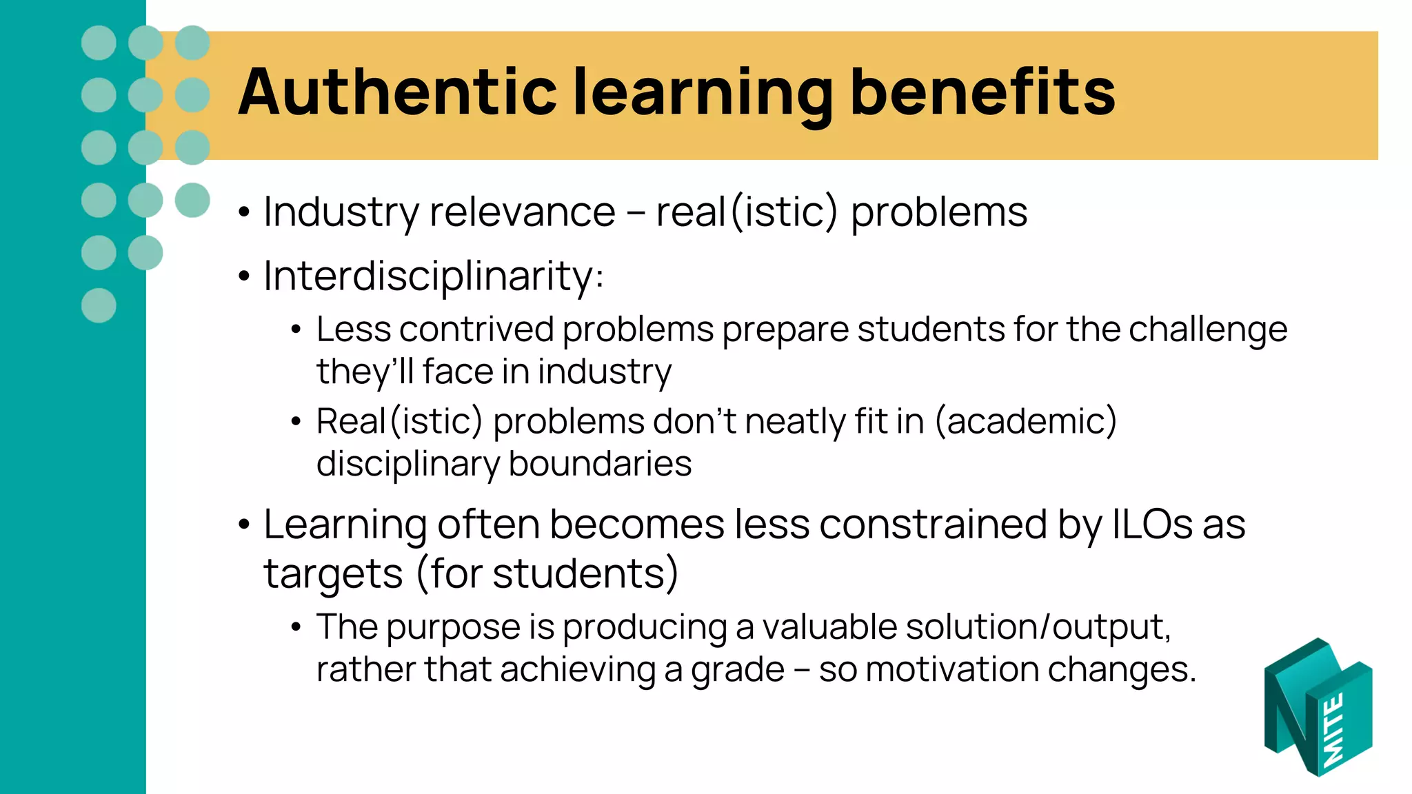 Authentic learning benefits
• Industry relevance – real(istic) problems
• Interdisciplinarity:
• Less contrived problems prepare students for the challenge
they’ll face in industry
• Real(istic) problems don’t neatly fit in (academic)
disciplinary boundaries
• Learning often becomes less constrained by ILOs as
targets (for students)
• The purpose is producing a valuable solution/output,
rather that achieving a grade – so motivation changes.
 