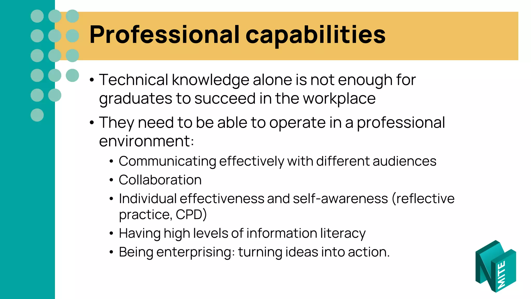 Professional capabilities
• Technical knowledge alone is not enough for
graduates to succeed in the workplace
• They need to be able to operate in a professional
environment:
• Communicating effectively with different audiences
• Collaboration
• Individual effectiveness and self-awareness (reflective
practice, CPD)
• Having high levels of information literacy
• Being enterprising: turning ideas into action.
 