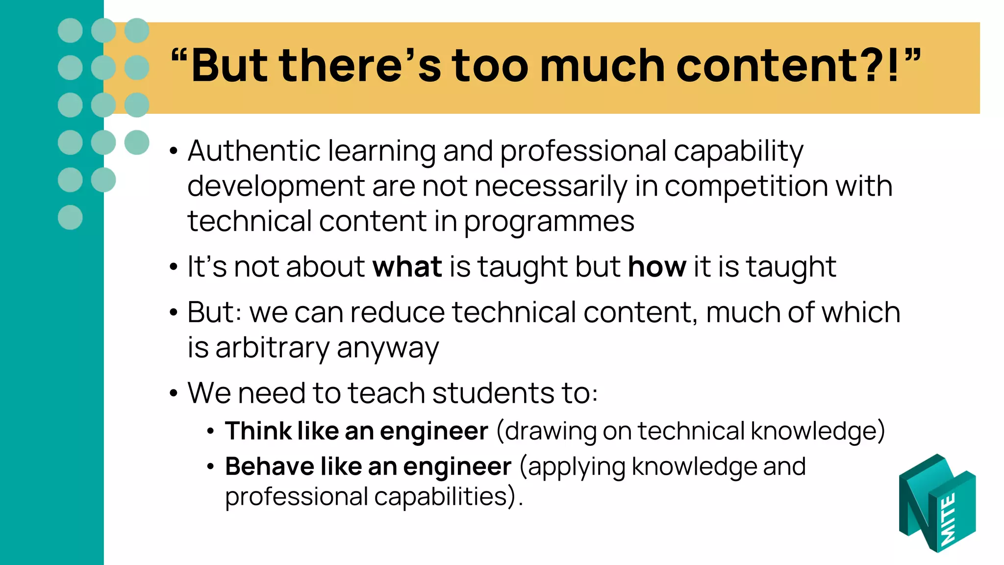 “But there’s too much content?!”
• Authentic learning and professional capability
development are not necessarily in competition with
technical content in programmes
• It’s not about what is taught but how it is taught
• But: we can reduce technical content, much of which
is arbitrary anyway
• We need to teach students to:
• Think like an engineer (drawing on technical knowledge)
• Behave like an engineer (applying knowledge and
professional capabilities).
 