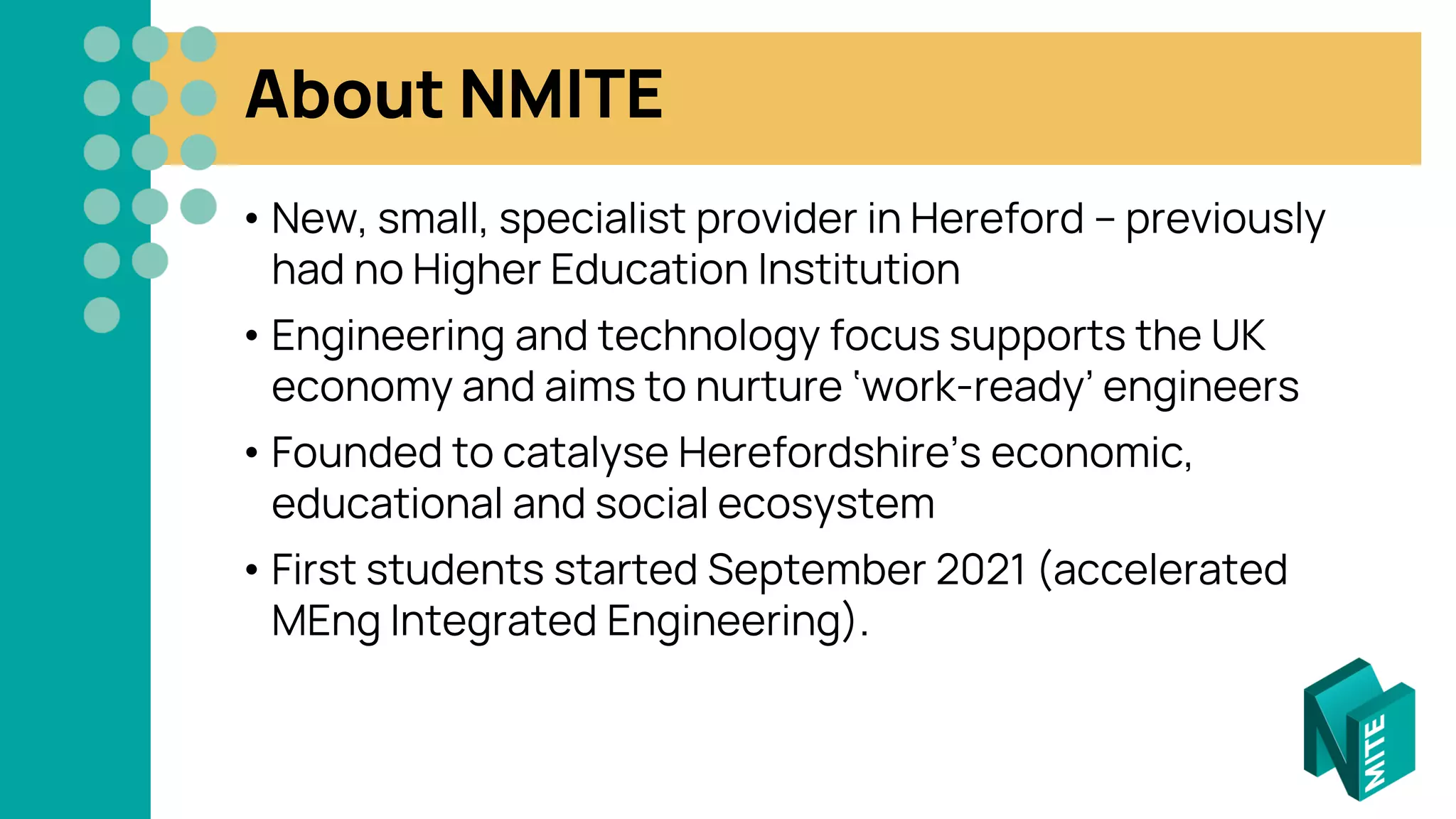 About NMITE
• New, small, specialist provider in Hereford – previously
had no Higher Education Institution
• Engineering and technology focus supports the UK
economy and aims to nurture ‘work-ready’ engineers
• Founded to catalyse Herefordshire’s economic,
educational and social ecosystem
• First students started September 2021 (accelerated
MEng Integrated Engineering).
 