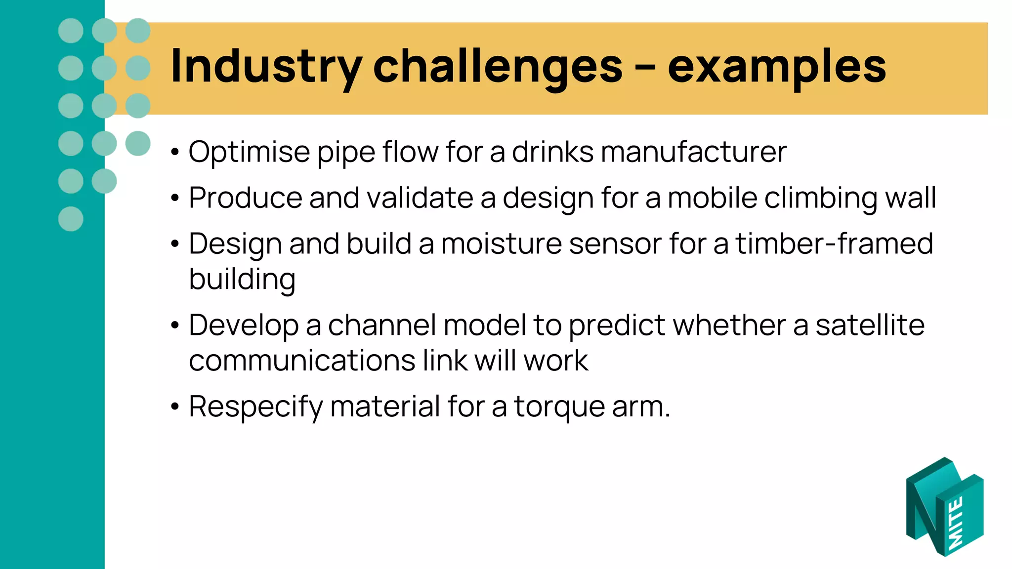Industry challenges – examples
• Optimise pipe flow for a drinks manufacturer
• Produce and validate a design for a mobile climbing wall
• Design and build a moisture sensor for a timber-framed
building
• Develop a channel model to predict whether a satellite
communications link will work
• Respecify material for a torque arm.
 