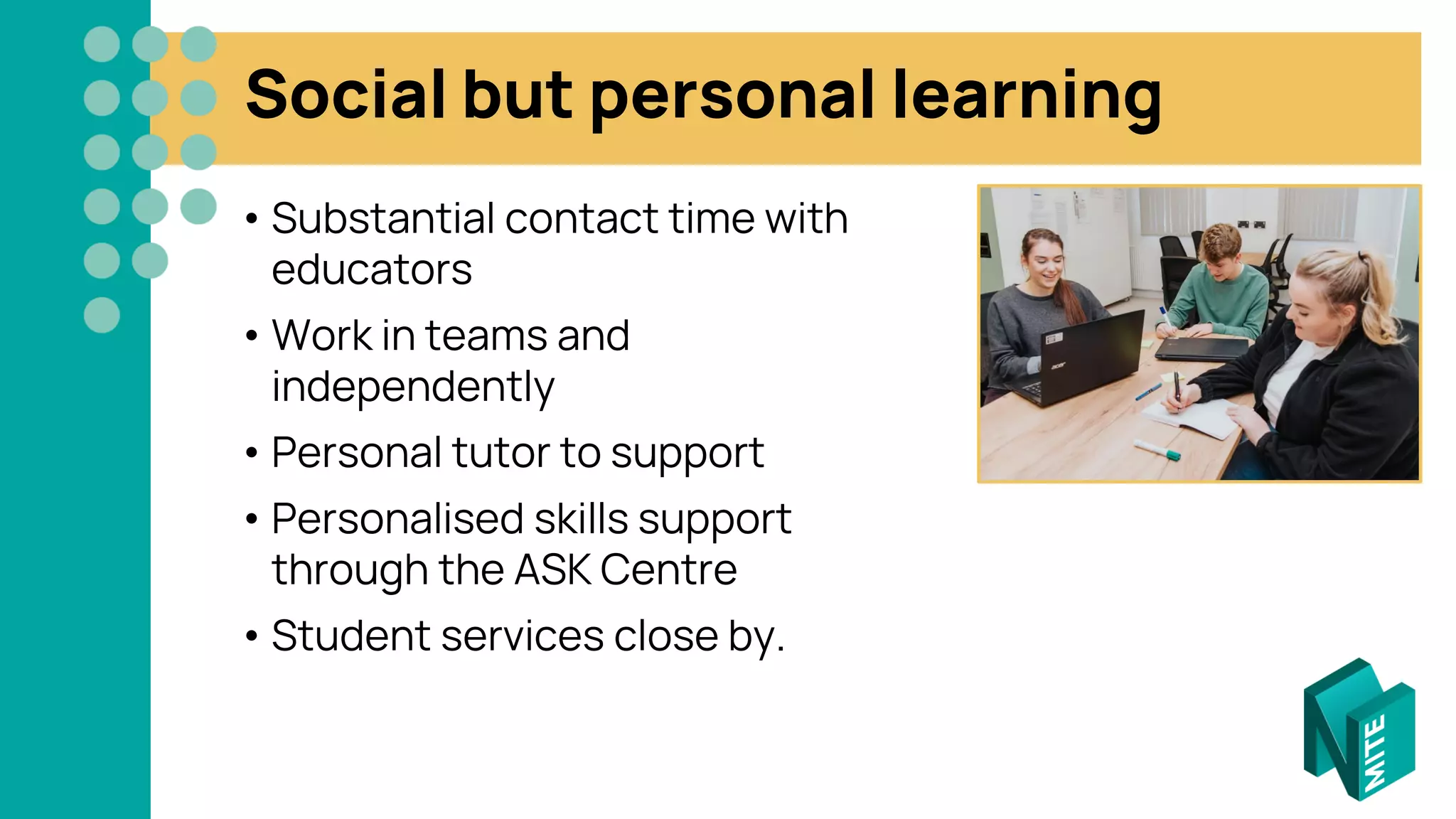 Social but personal learning
• Substantial contact time with
educators
• Work in teams and
independently
• Personal tutor to support
• Personalised skills support
through the ASK Centre
• Student services close by.
 