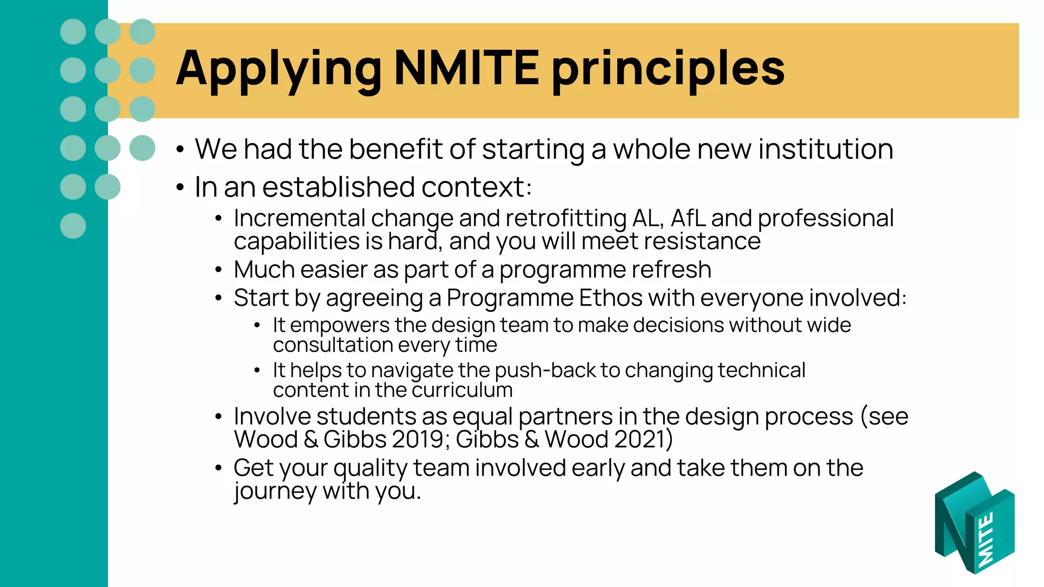Applying NMITE principles
• We had the benefit of starting a whole new institution
• In an established context:
• Incremental change and retrofitting AL, AfL and professional
capabilities is hard, and you will meet resistance
• Much easier as part of a programme refresh
• Start by agreeing a Programme Ethos with everyone involved:
• It empowers the design team to make decisions without wide
consultation every time
• It helps to navigate the push-back to changing technical
content in the curriculum
• Involve students as equal partners in the design process (see
Wood & Gibbs 2019; Gibbs & Wood 2021)
• Get your quality team involved early and take them on the
journey with you.
 
