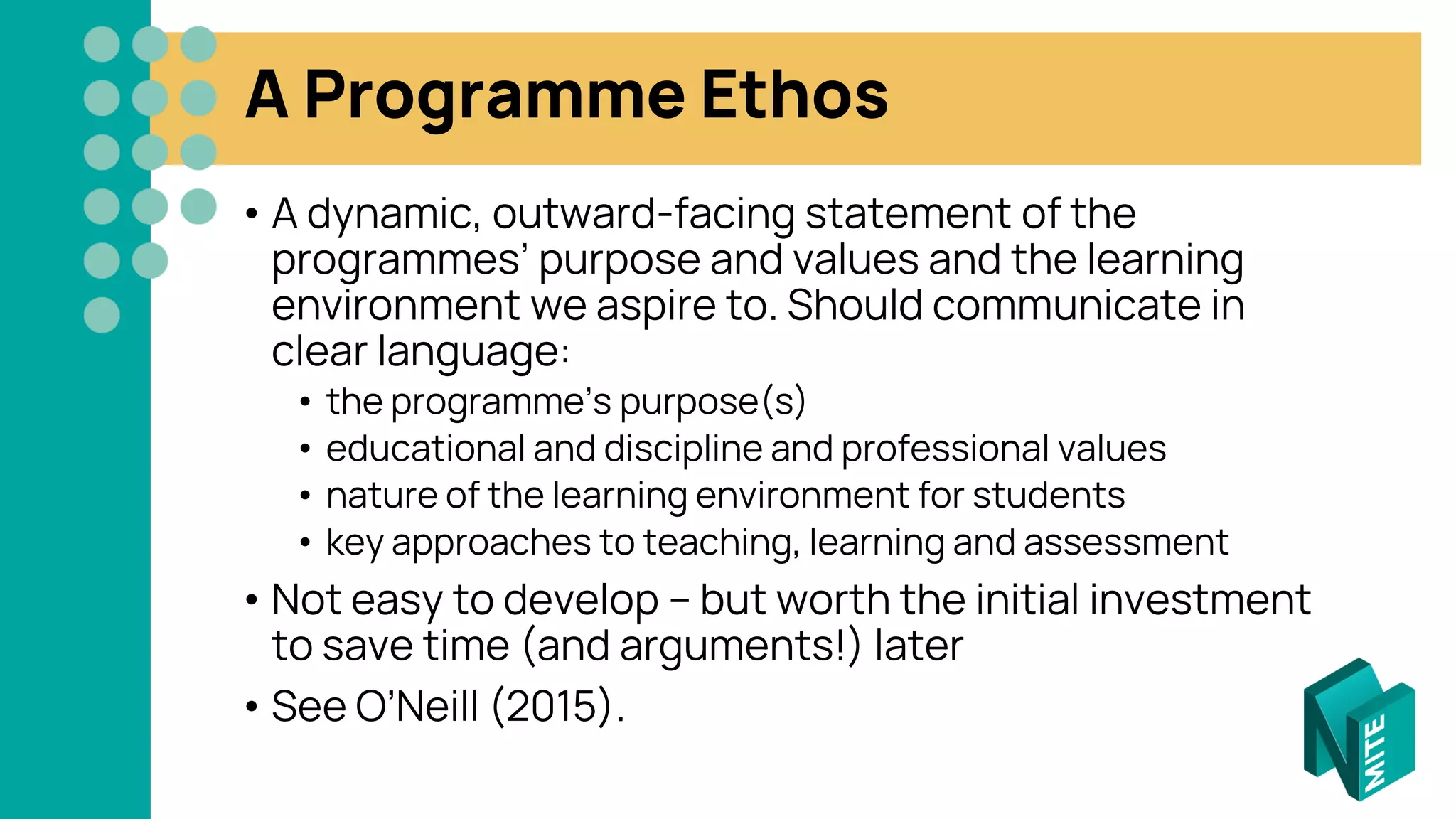 A Programme Ethos
• A dynamic, outward-facing statement of the
programmes’ purpose and values and the learning
environment we aspire to. Should communicate in
clear language:
• the programme’s purpose(s)
• educational and discipline and professional values
• nature of the learning environment for students
• key approaches to teaching, learning and assessment
• Not easy to develop – but worth the initial investment
to save time (and arguments!) later
• See O’Neill (2015).
 