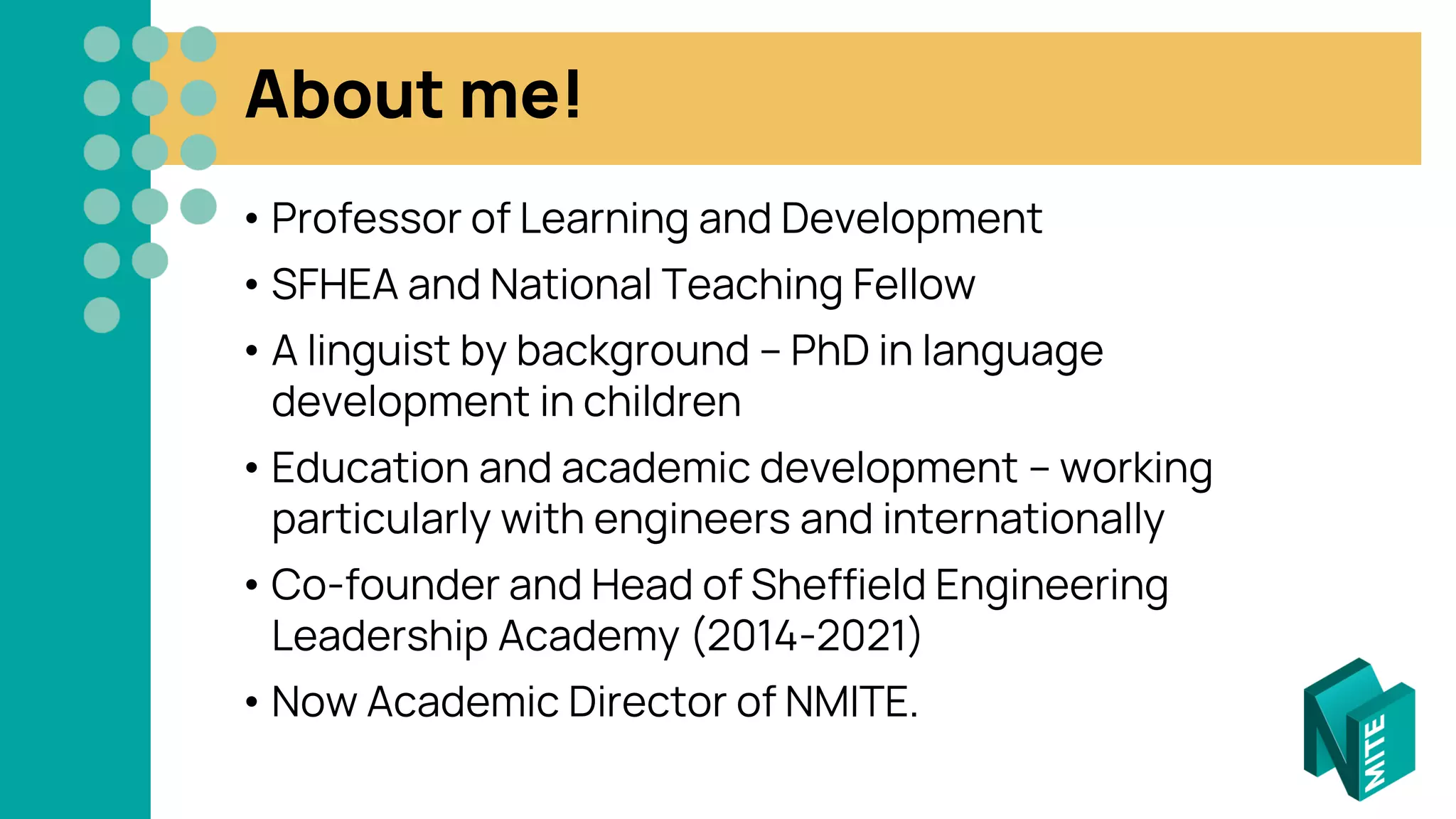 About me!
• Professor of Learning and Development
• SFHEA and National Teaching Fellow
• A linguist by background – PhD in language
development in children
• Education and academic development – working
particularly with engineers and internationally
• Co-founder and Head of Sheffield Engineering
Leadership Academy (2014-2021)
• Now Academic Director of NMITE.
 