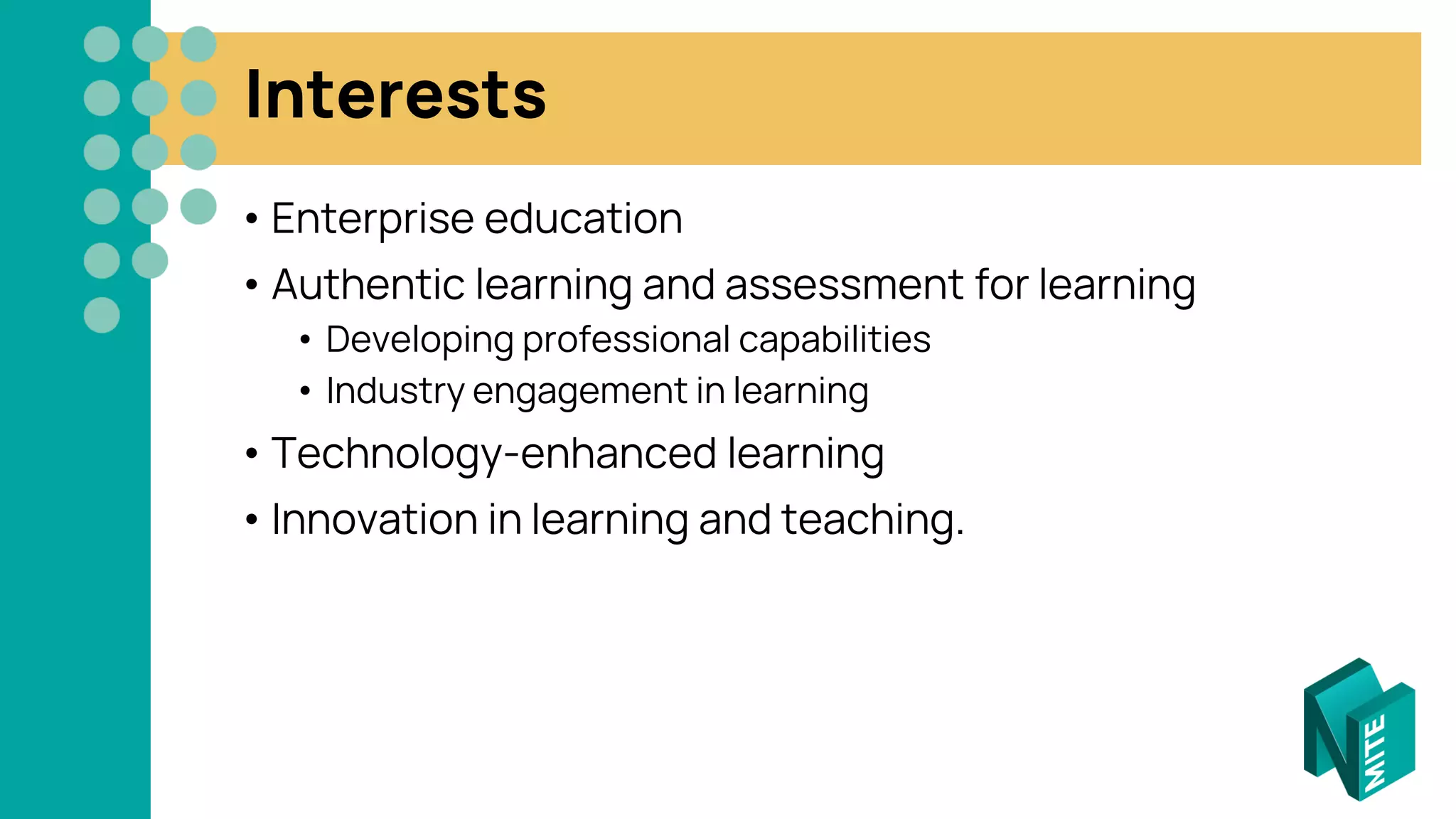 Interests
• Enterprise education
• Authentic learning and assessment for learning
• Developing professional capabilities
• Industry engagement in learning
• Technology-enhanced learning
• Innovation in learning and teaching.
 