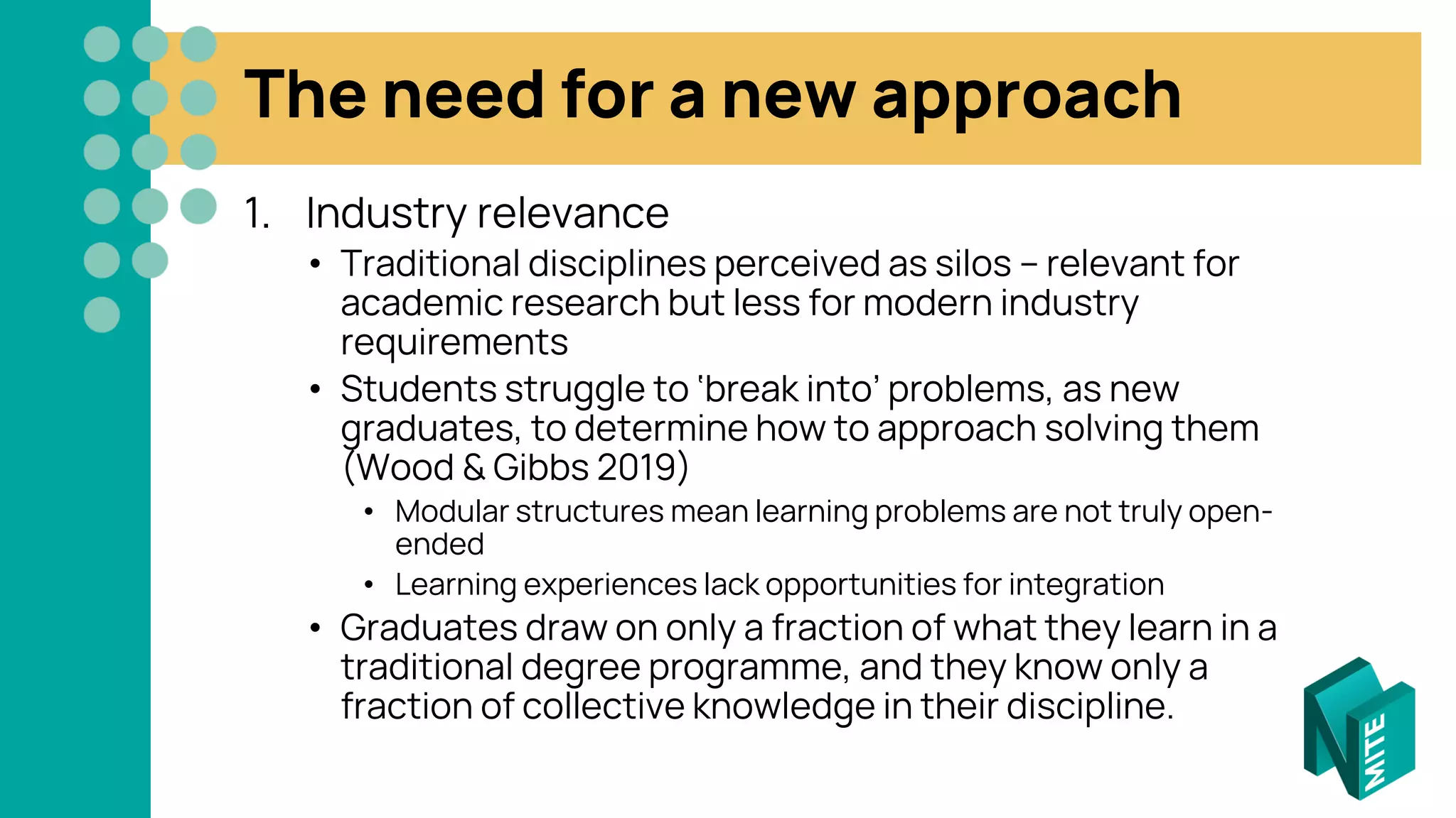 The need for a new approach
1. Industry relevance
• Traditional disciplines perceived as silos – relevant for
academic research but less for modern industry
requirements
• Students struggle to ‘break into’ problems, as new
graduates, to determine how to approach solving them
(Wood & Gibbs 2019)
• Modular structures mean learning problems are not truly open-
ended
• Learning experiences lack opportunities for integration
• Graduates draw on only a fraction of what they learn in a
traditional degree programme, and they know only a
fraction of collective knowledge in their discipline.
 