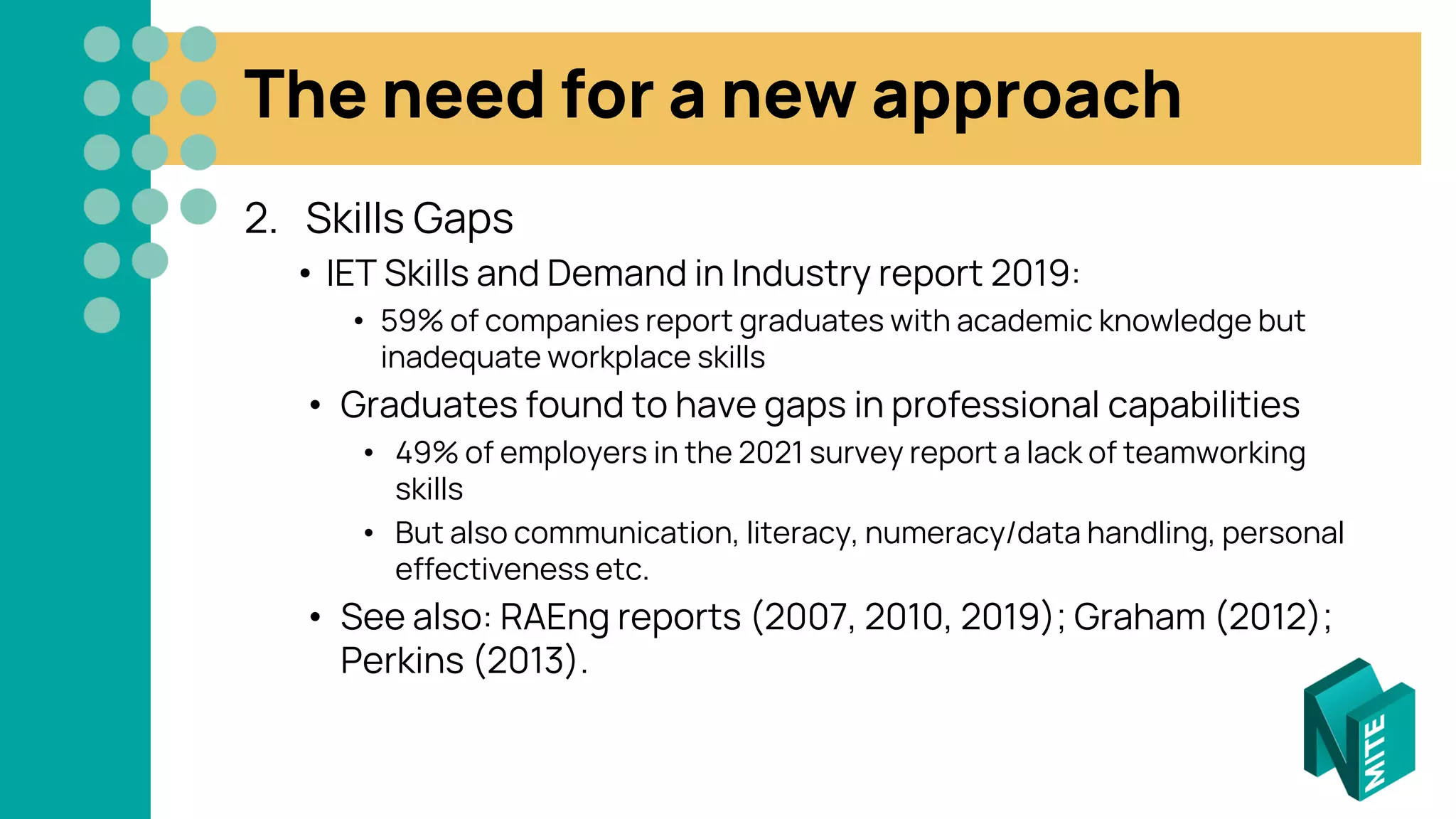 The need for a new approach
2. Skills Gaps
• IET Skills and Demand in Industry report 2019:
• 59% of companies report graduates with academic knowledge but
inadequate workplace skills
• Graduates found to have gaps in professional capabilities
• 49% of employers in the 2021 survey report a lack of teamworking
skills
• But also communication, literacy, numeracy/data handling, personal
effectiveness etc.
• See also: RAEng reports (2007, 2010, 2019); Graham (2012);
Perkins (2013).
 