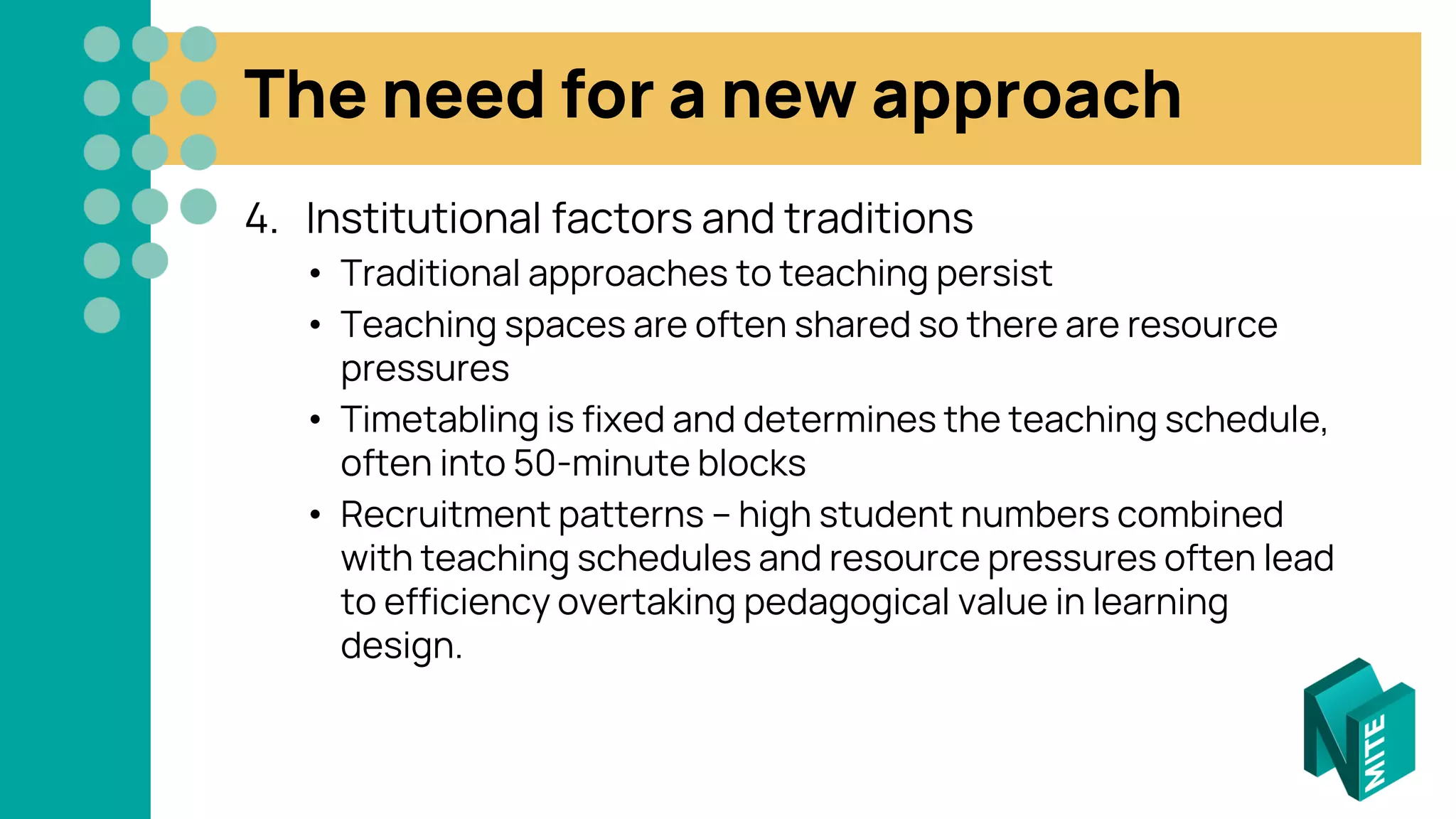 The need for a new approach
4. Institutional factors and traditions
• Traditional approaches to teaching persist
• Teaching spaces are often shared so there are resource
pressures
• Timetabling is fixed and determines the teaching schedule,
often into 50-minute blocks
• Recruitment patterns – high student numbers combined
with teaching schedules and resource pressures often lead
to efficiency overtaking pedagogical value in learning
design.
 