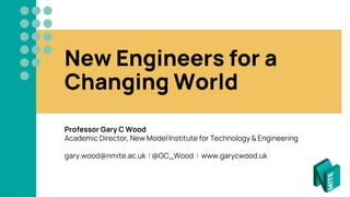 New Engineers for a
Changing World
Professor Gary C Wood
Academic Director, New Model Institute for Technology & Engineering
gary.wood@nmite.ac.uk | @GC_Wood | www.garycwood.uk
 