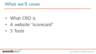 ppc | display | cro | analytics | training
What we’ll cover
• What CRO is
• A website “scorecard”
• 3 Tools
 