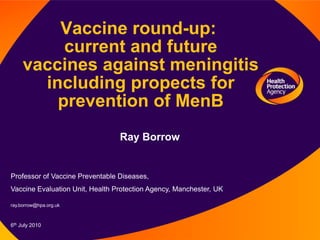 Vaccine round-up: current and future vaccines against meningitis including propects for prevention of MenB Ray Borrow Professor of Vaccine Preventable Diseases, Vaccine Evaluation Unit, Health Protection Agency, Manchester, UK ray.borrow@hpa.org.uk 6th July 2010   