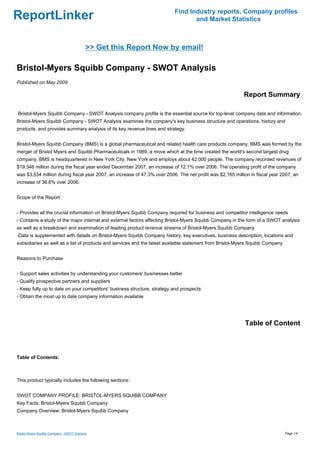 Find Industry reports, Company profiles
ReportLinker                                                                     and Market Statistics



                                           >> Get this Report Now by email!

Bristol-Myers Squibb Company - SWOT Analysis
Published on May 2009

                                                                                                           Report Summary

Bristol-Myers Squibb Company - SWOT Analysis company profile is the essential source for top-level company data and information.
Bristol-Myers Squibb Company - SWOT Analysis examines the company's key business structure and operations, history and
products, and provides summary analysis of its key revenue lines and strategy.


Bristol-Myers Squibb Company (BMS) is a global pharmaceutical and related health care products company. BMS was formed by the
merger of Bristol Myers and Squibb Pharmaceuticals in 1989, a move which at the time created the world's second largest drug
company. BMS is headquartered in New York City, New York and employs about 42,000 people. The company recorded revenues of
$19,348 million during the fiscal year ended December 2007, an increase of 12.1% over 2006. The operating profit of the company
was $3,534 million during fiscal year 2007, an increase of 47.3% over 2006. The net profit was $2,165 million in fiscal year 2007, an
increase of 36.6% over 2006.


Scope of the Report


- Provides all the crucial information on Bristol-Myers Squibb Company required for business and competitor intelligence needs
- Contains a study of the major internal and external factors affecting Bristol-Myers Squibb Company in the form of a SWOT analysis
as well as a breakdown and examination of leading product revenue streams of Bristol-Myers Squibb Company
-Data is supplemented with details on Bristol-Myers Squibb Company history, key executives, business description, locations and
subsidiaries as well as a list of products and services and the latest available statement from Bristol-Myers Squibb Company


Reasons to Purchase


- Support sales activities by understanding your customers' businesses better
- Qualify prospective partners and suppliers
- Keep fully up to date on your competitors' business structure, strategy and prospects
- Obtain the most up to date company information available




                                                                                                           Table of Content



Table of Contents:



This product typically includes the following sections:


SWOT COMPANY PROFILE: BRISTOL-MYERS SQUIBB COMPANY
Key Facts: Bristol-Myers Squibb Company
Company Overview: Bristol-Myers Squibb Company



Bristol-Myers Squibb Company - SWOT Analysis                                                                                   Page 1/4
 