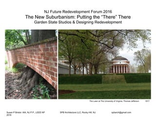 NJ Future Redevelopment Forum 2016!
The New Suburbanism: Putting the “There” There!
Garden State Studios & Designing Redevelopment
The Lawn at The University of Virginia, Thomas Jefferson 
 1817 
Susan P Bristol AIA, NJ P.P., LEED AP 
 SPB Architecture LLC, Rocky Hill, NJ 
 spbarch@gmail.com
 2016
 