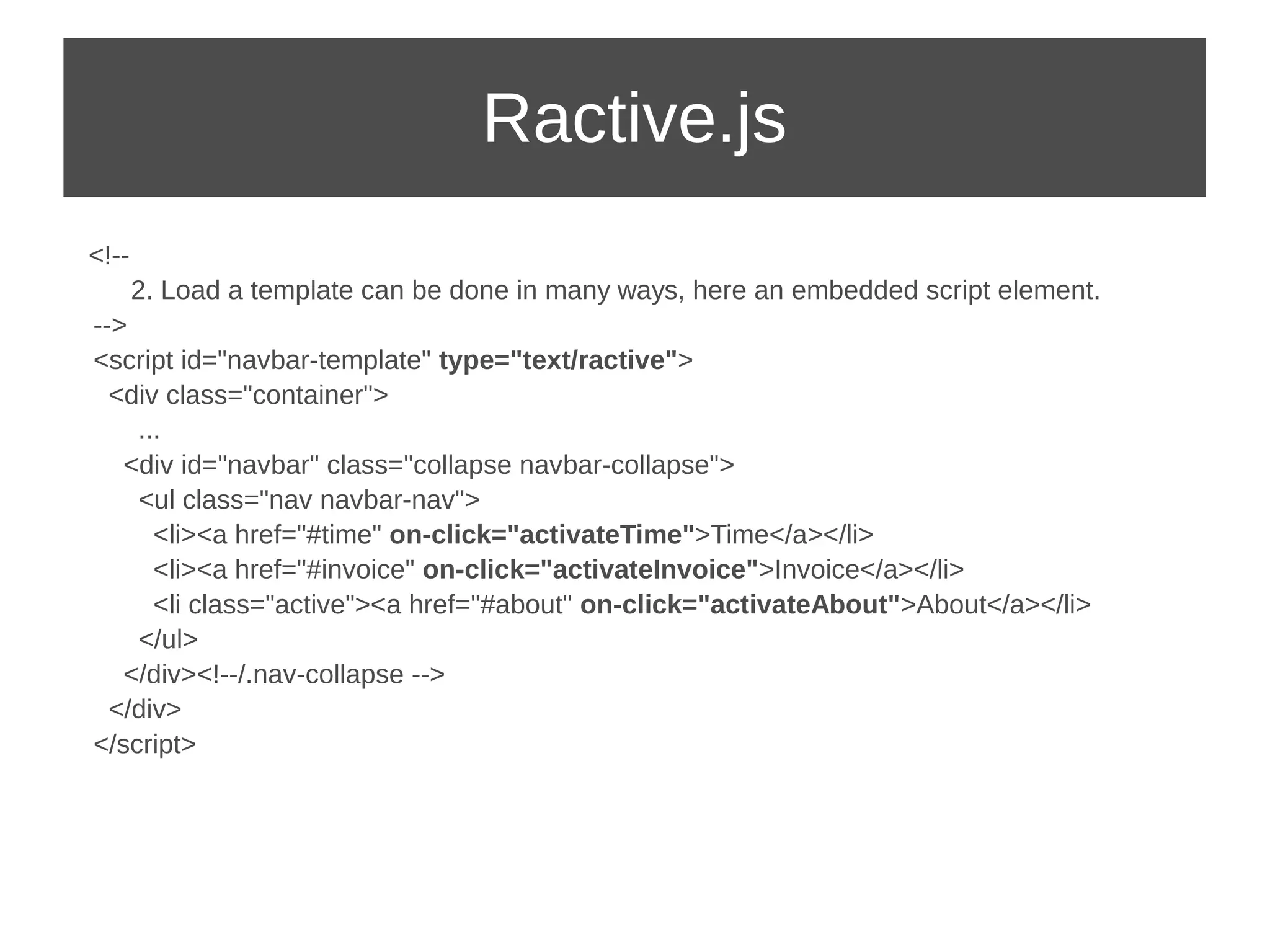 Ractive.js 
<!-- 
2. Load a template can be done in many ways, here an embedded script element. 
--> 
<script id="navbar-template" type="text/ractive"> 
<div class="container"> 
... 
<div id="navbar" class="collapse navbar-collapse"> 
<ul class="nav navbar-nav"> 
<li><a href="#time" on-click="activateTime">Time</a></li> 
<li><a href="#invoice" on-click="activateInvoice">Invoice</a></li> 
<li class="active"><a href="#about" on-click="activateAbout">About</a></li> 
</ul> 
</div><!--/.nav-collapse --> 
</div> 
</script> 
 