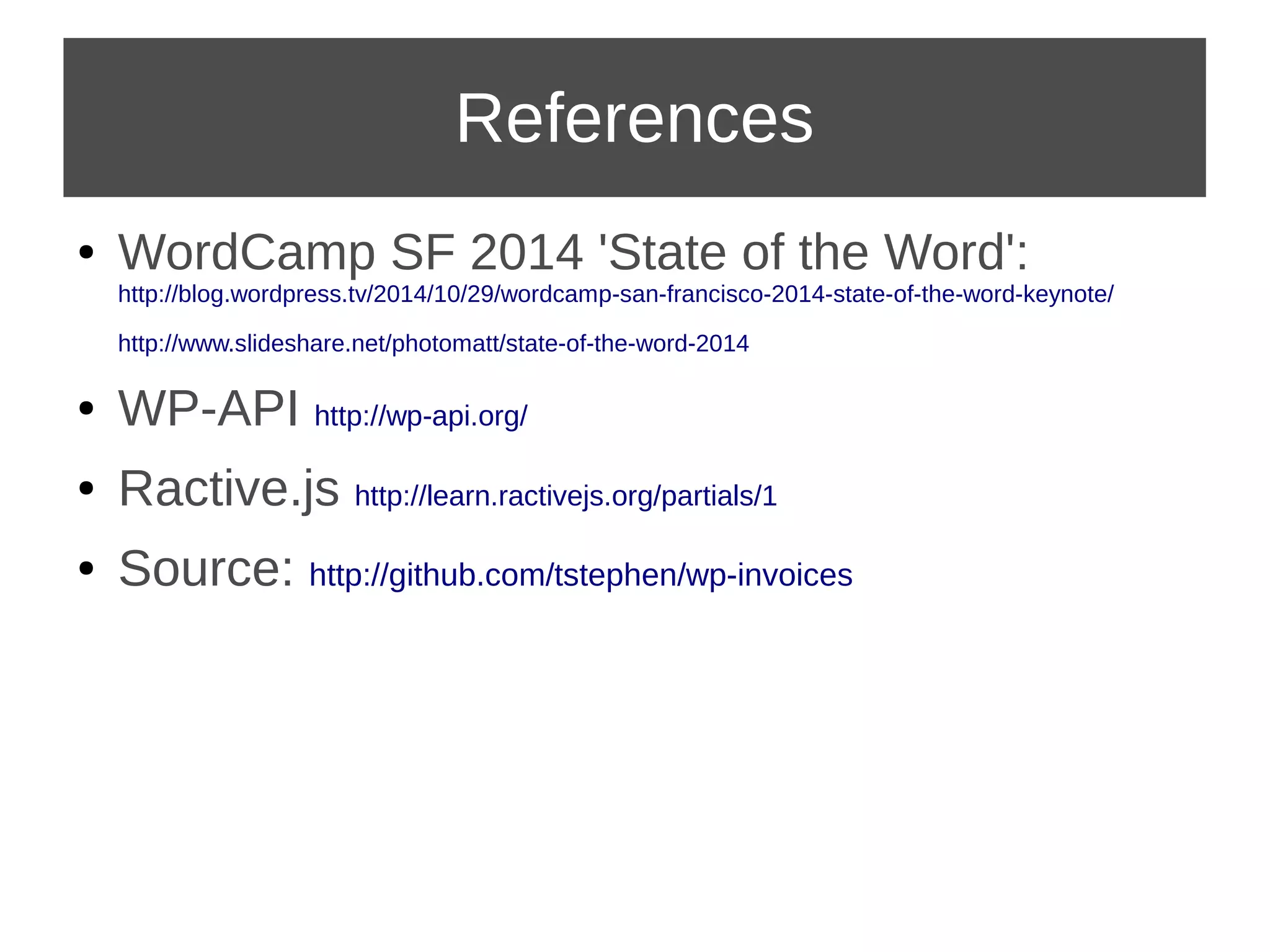 References 
● WordCamp SF 2014 'State of the Word': 
http://blog.wordpress.tv/2014/10/29/wordcamp-san-francisco-2014-state-of-the-word-keynote/ 
http://www.slideshare.net/photomatt/state-of-the-word-2014 
● WP-API http://wp-api.org/ 
● Ractive.js http://learn.ractivejs.org/partials/1 
● Source: http://github.com/tstephen/wp-invoices 
