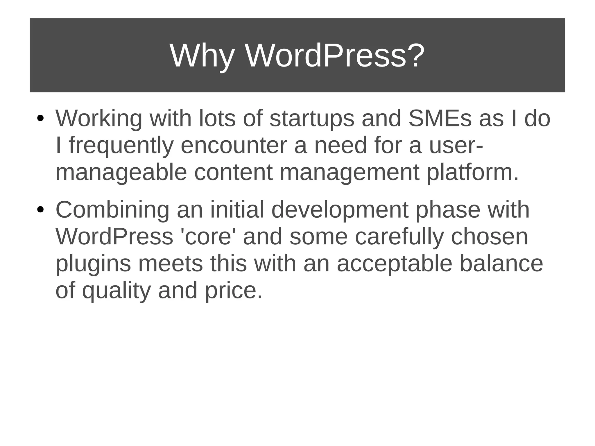 Why WordPress? 
● Working with lots of startups and SMEs as I do 
I frequently encounter a need for a user-manageable 
content management platform. 
● Combining an initial development phase with 
WordPress 'core' and some carefully chosen 
plugins meets this with an acceptable balance 
of quality and price. 
 