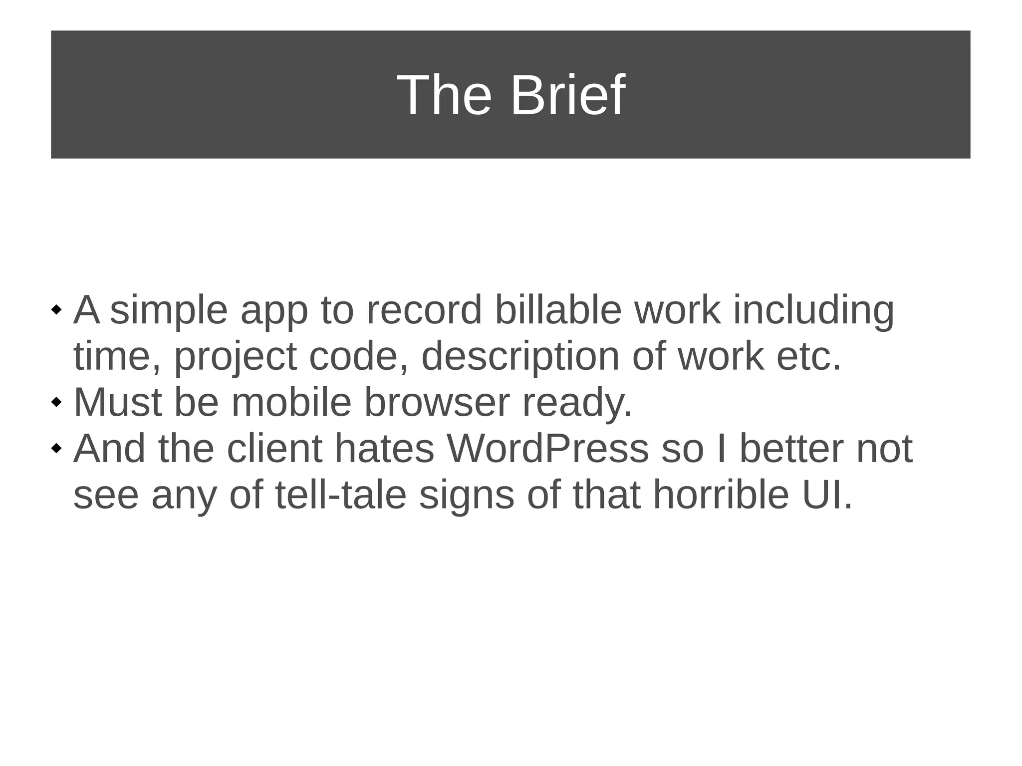 The Brief 
 A simple app to record billable work including 
time, project code, description of work etc. 
 Must be mobile browser ready. 
 And the client hates WordPress so I better not 
see any of tell-tale signs of that horrible UI. 
 