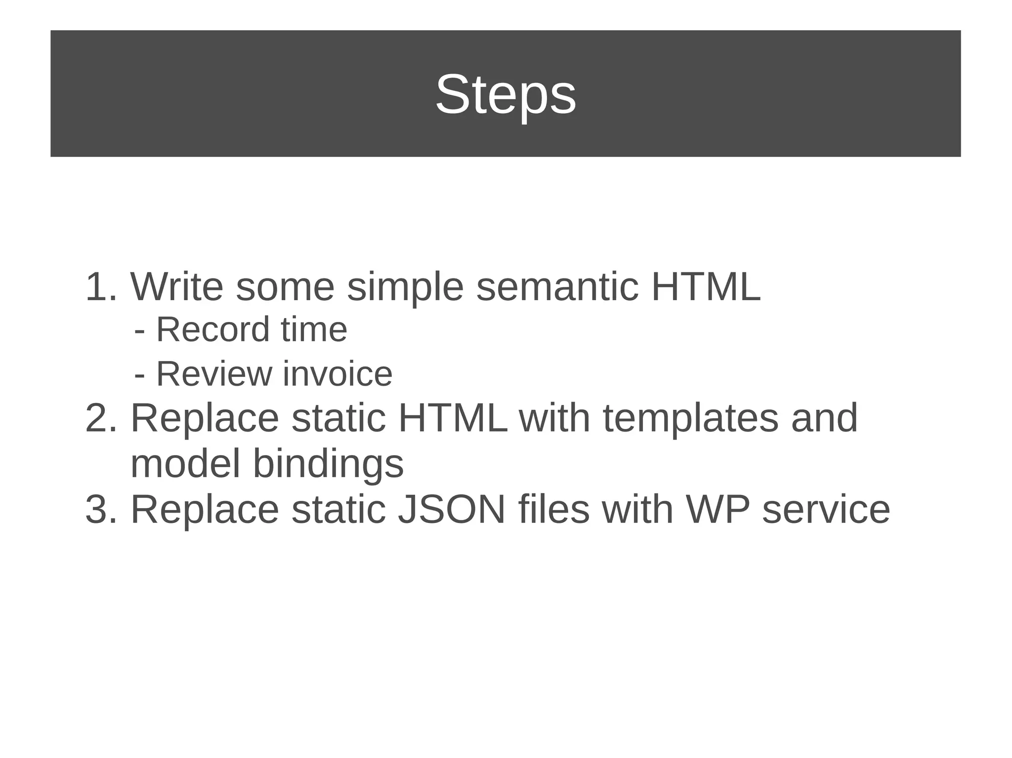 Steps 
1. Write some simple semantic HTML 
- Record time 
- Review invoice 
2. Replace static HTML with templates and 
model bindings 
3. Replace static JSON files with WP service 
 