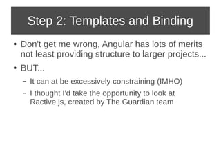 Step 2: Templates and Binding 
● Don't get me wrong, Angular has lots of merits 
not least providing structure to larger projects... 
● BUT... 
– It can at be excessively constraining (IMHO) 
– I thought I'd take the opportunity to look at 
Ractive.js, created by The Guardian team 
 