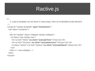 Ractive.js 
<!-- 
2. Load a template can be done in many ways, here an embedded script element. 
--> 
<script id="navbar-template" type="text/ractive"> 
<div class="container"> 
... 
<div id="navbar" class="collapse navbar-collapse"> 
<ul class="nav navbar-nav"> 
<li><a href="#time" on-click="activateTime">Time</a></li> 
<li><a href="#invoice" on-click="activateInvoice">Invoice</a></li> 
<li class="active"><a href="#about" on-click="activateAbout">About</a></li> 
</ul> 
</div><!--/.nav-collapse --> 
</div> 
</script> 
 